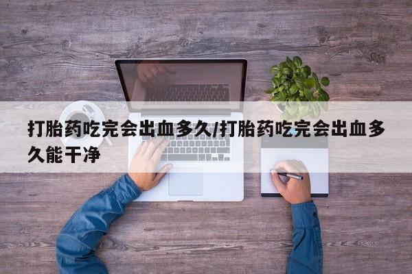 卖打胎药联系方式，打胎药吃完会出血多久/打胎药吃完会出血多久能干净