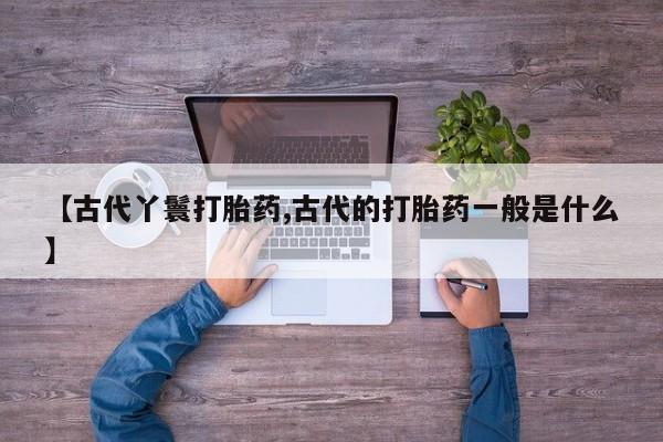 卖打胎药联系方式，【古代丫鬟打胎药,古代的打胎药一般是什么】