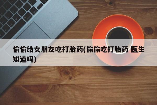 卖打胎药联系方式，偷偷给女朋友吃打胎药(偷偷吃打胎药 医生知道吗)
