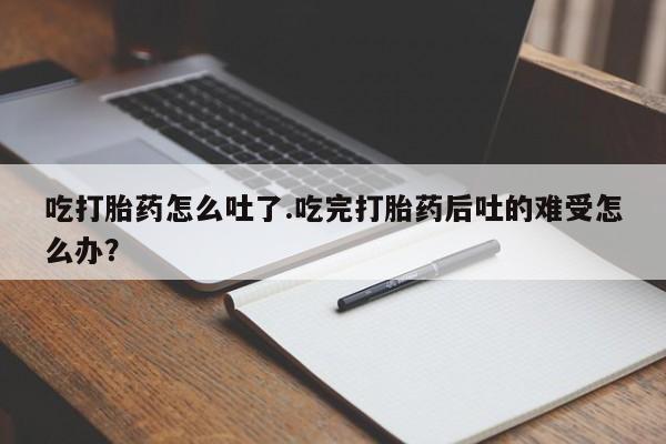 卖打胎药联系方式，吃打胎药怎么吐了.吃完打胎药后吐的难受怎么办？