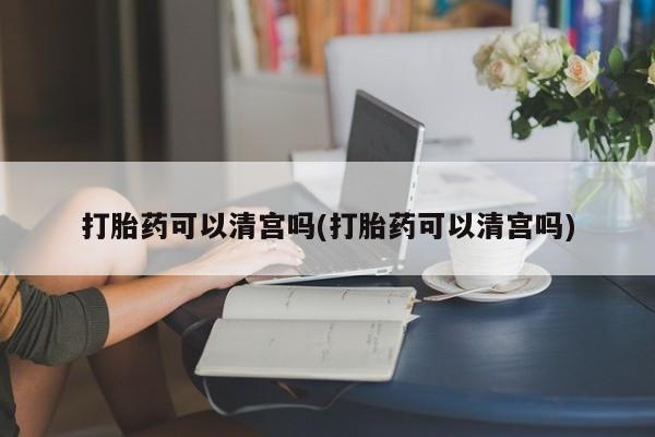 卖打胎药联系方式，打胎药可以清宫吗(打胎药可以清宫吗)