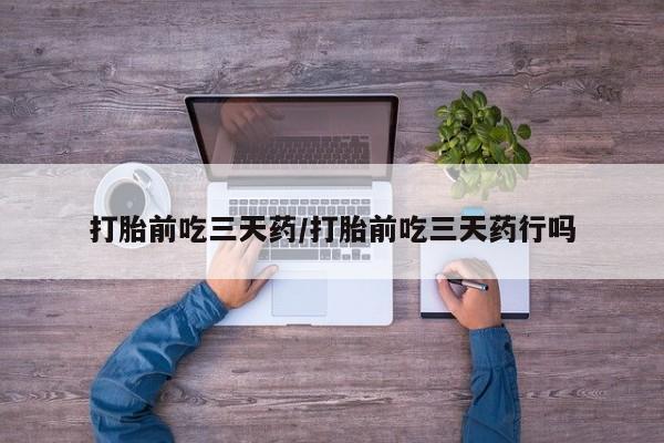 卖打胎药联系方式，打胎前吃三天药/打胎前吃三天药行吗