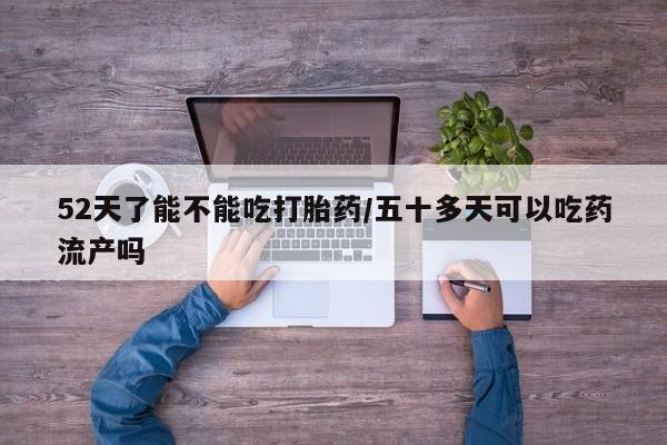 卖打胎药联系方式，52天了能不能吃打胎药/五十多天可以吃药流产吗