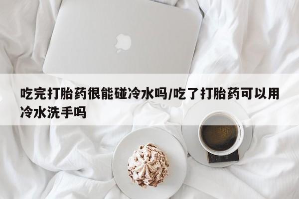 卖打胎药联系方式，吃完打胎药很能碰冷水吗/吃了打胎药可以用冷水洗手吗