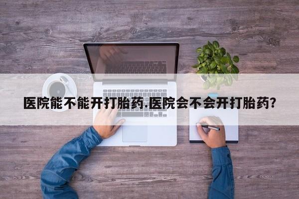 卖打胎药联系方式，医院能不能开打胎药.医院会不会开打胎药？