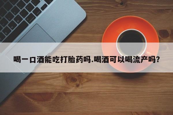 卖打胎药联系方式，喝一口酒能吃打胎药吗.喝酒可以喝流产吗？