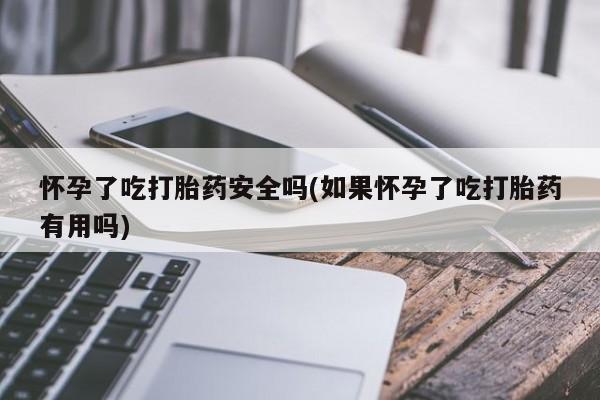 卖打胎药联系方式，怀孕了吃打胎药安全吗(如果怀孕了吃打胎药有用吗)