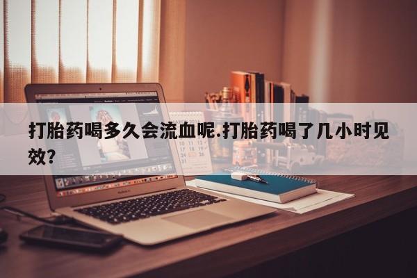 卖打胎药联系方式，打胎药喝多久会流血呢.打胎药喝了几小时见效？