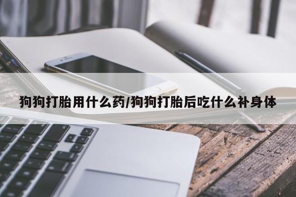 卖打胎药联系方式，狗狗打胎用什么药/狗狗打胎后吃什么补身体