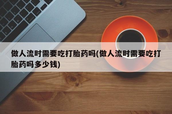卖打胎药联系方式，做人流时需要吃打胎药吗(做人流时需要吃打胎药吗多少钱)