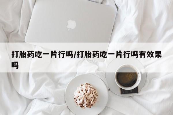 卖打胎药联系方式，打胎药吃一片行吗/打胎药吃一片行吗有效果吗