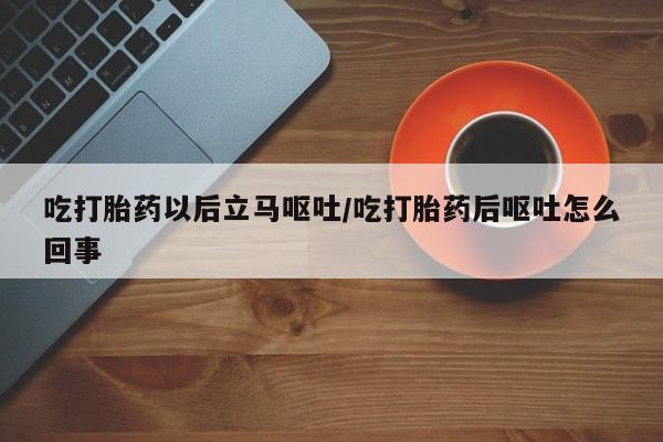 卖打胎药联系方式，吃打胎药以后立马呕吐/吃打胎药后呕吐怎么回事