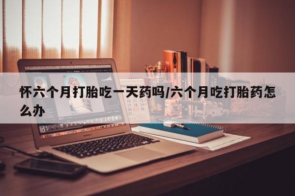卖打胎药联系方式，怀六个月打胎吃一天药吗/六个月吃打胎药怎么办