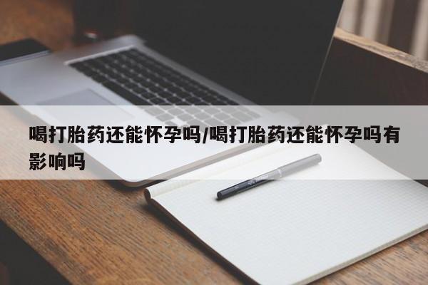卖打胎药联系方式，喝打胎药还能怀孕吗/喝打胎药还能怀孕吗有影响吗