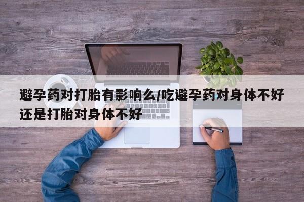 卖打胎药联系方式，避孕药对打胎有影响么/吃避孕药对身体不好还是打胎对身体不好