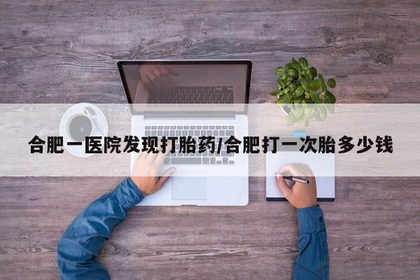 卖打胎药联系方式，合肥一医院发现打胎药/合肥打一次胎多少钱