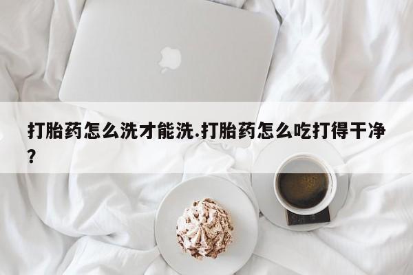 卖打胎药联系方式，打胎药怎么洗才能洗.打胎药怎么吃打得干净？