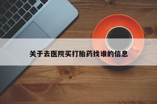 卖打胎药联系方式，关于去医院买打胎药找谁的信息