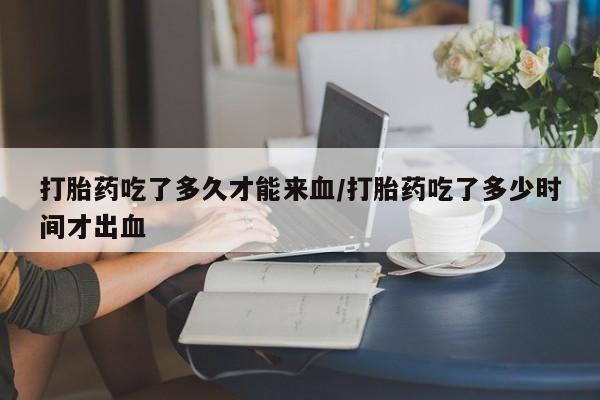 卖打胎药联系方式，打胎药吃了多久才能来血/打胎药吃了多少时间才出血